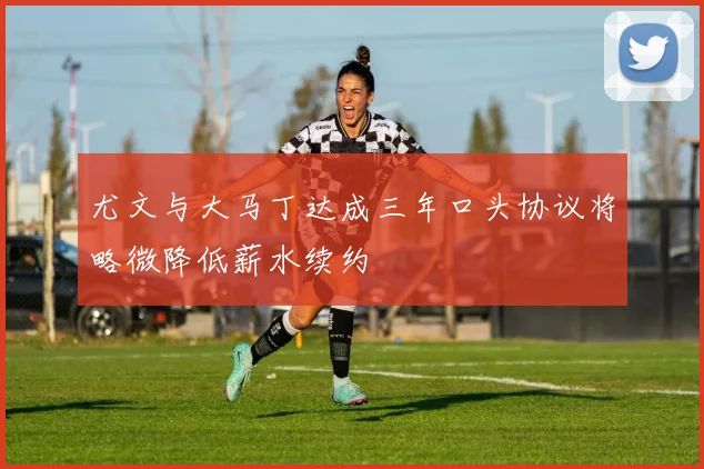 尤文与大马丁达成三年口头协议将略微降低薪水续约