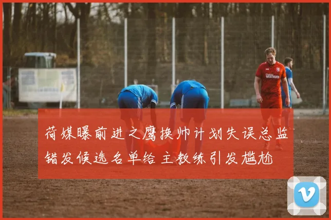 荷媒曝前进之鹰换帅计划失误总监错发候选名单给主教练引发尴尬