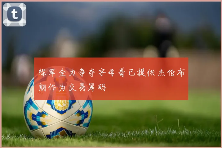 绿军全力争夺字母哥已提供杰伦布朗作为交易筹码