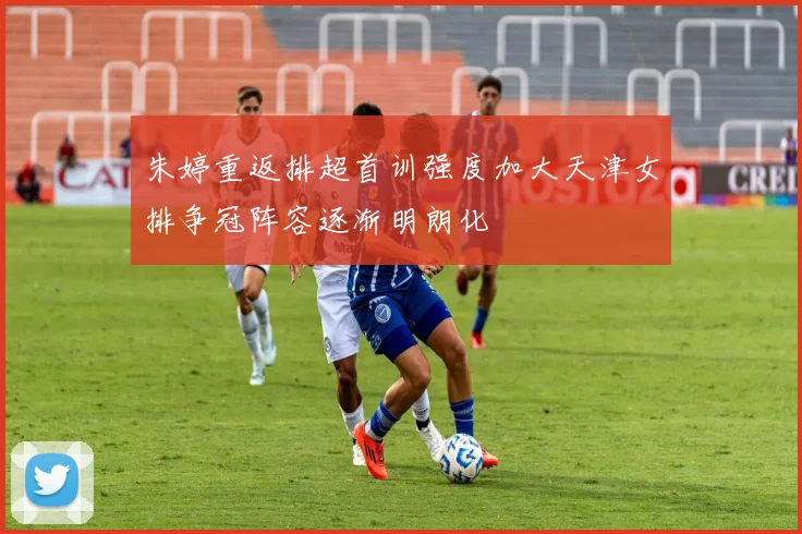 朱婷重返排超首训强度加大天津女排争冠阵容逐渐明朗化