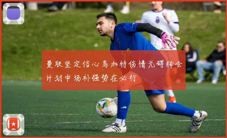 曼联坚定信心乌加特伤情无碍转会计划中场补强势在必行