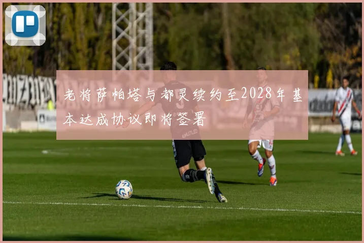老将萨帕塔与都灵续约至2028年基本达成协议即将签署