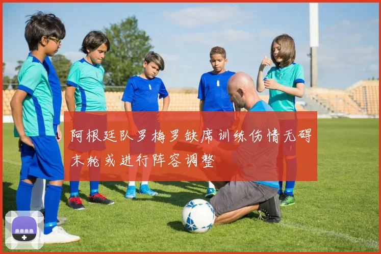 阿根廷队罗梅罗缺席训练伤情无碍末轮或进行阵容调整