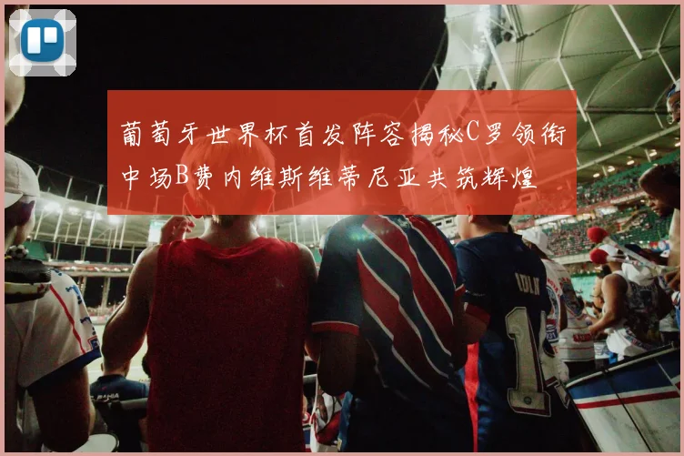 葡萄牙世界杯首发阵容揭秘C罗领衔中场B费内维斯维蒂尼亚共筑辉煌