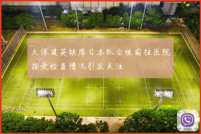 久保建英缺席日本队合练前往医院接受检查情况引发关注