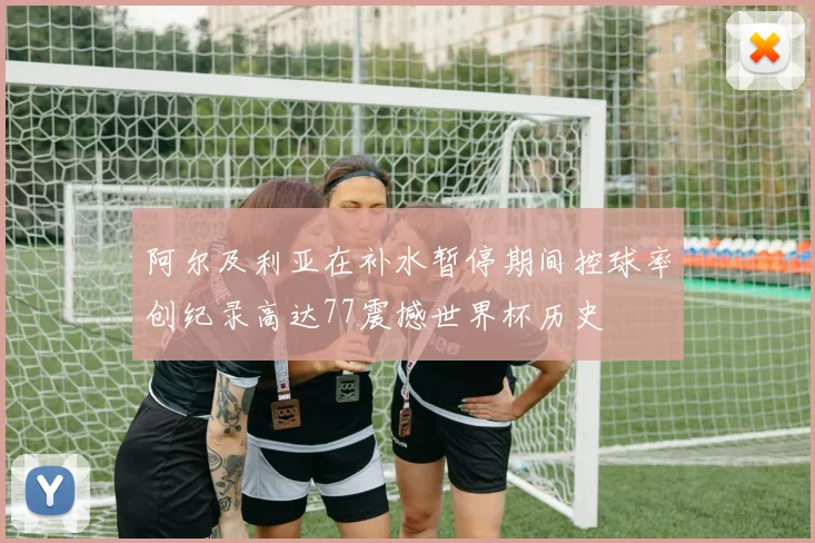 阿尔及利亚在补水暂停期间控球率创纪录高达77震撼世界杯历史
